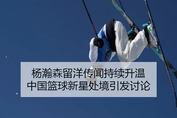 杨瀚森留洋传闻持续升温 中国篮球新星处境引发讨论